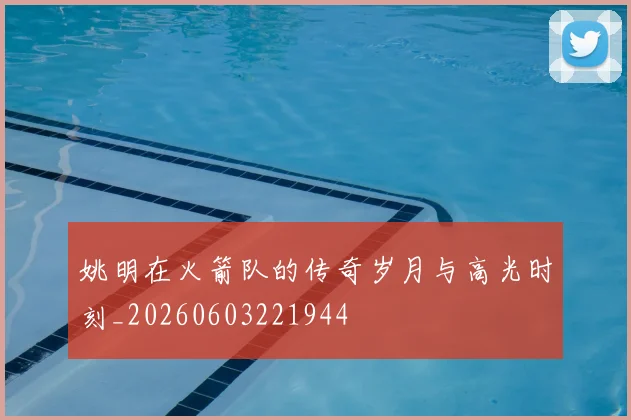 姚明在火箭队的传奇岁月与高光时刻_20260603221944