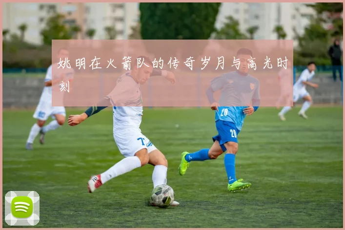 姚明在火箭队的传奇岁月与高光时刻